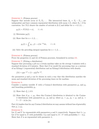 Exercise 5. (Poisson process)
Suppose that arrivals occur at T1 , T2 , . . .. The interarrival times An = Tn − Tn−1 are
independent and have common exponential distribution with mean 1/λ, where T0 = 0 by
convention. Let N (t) denote the number of arrivals is [0, t] and deﬁne for n = 0, 1, 2, . . .

     pn (t) = P (N (t) = n),             t > 0.

  (i) Determine p0 (t).

 (ii) Show that for n = 1, 2, . . .

                           t
            pn (t) =           pn−1 (t − x)λe−λx dx,        t > 0.
                       0


(iii) Solve the preceding integral equations for n = 1, 2, . . .

Exercise 6. (Poisson process)
Prove the properties (i) and (ii) of Poisson processes, formulated in section 2.6.
Exercise 7. (Fitting a distribution)
Suppose that processing a job on a certain machine takes on the average 4 minutes with a
standard deviation of 3 minutes. Show that if we model the processing time as a mixture
of an Erlang-1 (exponential) distribution and an Erlang-2 distribution with density

     f (t) = pµe−µt + (1 − p)µ2 te−µt ,

the parameters p and µ can be chosen in such a way that this distribution matches the
mean and standard deviation of the processing times on the machine.
Exercise 8.
Consider a random variable X with a Coxian-2 distribution with parameters µ1 and µ2
and branching probability p1 .

  (i) Show that c2 ≥ 0.5.
                 X

 (ii) Show that if µ1 < µ2 , then this Coxian-2 distribution is identical to the Coxian-
      2 distribution with parameters µ1 , µ2 and p1 where µ1 = µ2 , µ2 = µ1 and p1 =
                                     ˆ ˆ         ˆ         ˆ          ˆ            ˆ
      1 − (1 − p1 )µ1 /µ2 .

Part (ii) implies that for any Coxian-2 distribution we may assume without loss of generality
that µ1 ≥ µ2 .
Exercise 9.
Let X and Y be exponentials with parameters µ and λ, respectively. Suppose that λ < µ.
Let Z be equal to X with probability λ/µ and equal to X + Y with probability 1 − λ/µ.
Show that Z is an exponential with parameter λ.

                                                       21
 
