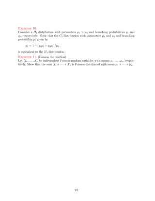 Exercise 10.
Consider a H2 distribution with parameters µ1 > µ2 and branching probabilities q1 and
q2 , respectively. Show that the C2 distribution with parameters µ1 and µ2 and branching
probability p1 given by

      p1 = 1 − (q1 µ1 + q2 µ2 )/µ1 ,

is equivalent to the H2 distribution.
Exercise 11. (Poisson distribution)
Let X1 , . . . , Xn be independent Poisson random variables with means µ1 , . . . , µn , respec-
tively. Show that the sum X1 + · · · + Xn is Poisson distributed with mean µ1 + · · · + µn .




                                              22
 