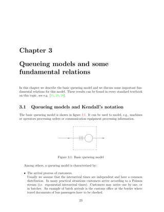 Chapter 3

Queueing models and some
fundamental relations

In this chapter we describe the basic queueing model and we discuss some important fun-
damental relations for this model. These results can be found in every standard textbook
on this topic, see e.g. [14, 20, 28].


3.1     Queueing models and Kendall’s notation
The basic queueing model is shown in ﬁgure 3.1. It can be used to model, e.g., machines
or operators processing orders or communication equipment processing information.




                           Figure 3.1: Basic queueing model

   Among others, a queueing model is characterized by:

   • The arrival process of customers.
     Usually we assume that the interarrival times are independent and have a common
     distribution. In many practical situations customers arrive according to a Poisson
     stream (i.e. exponential interarrival times). Customers may arrive one by one, or
     in batches. An example of batch arrivals is the customs oﬃce at the border where
     travel documents of bus passengers have to be checked.

                                          23
 