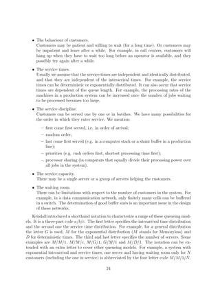 • The behaviour of customers.
     Customers may be patient and willing to wait (for a long time). Or customers may
     be impatient and leave after a while. For example, in call centers, customers will
     hang up when they have to wait too long before an operator is available, and they
     possibly try again after a while.
   • The service times.
     Usually we assume that the service times are independent and identically distributed,
     and that they are independent of the interarrival times. For example, the service
     times can be deterministic or exponentially distributed. It can also occur that service
     times are dependent of the queue length. For example, the processing rates of the
     machines in a production system can be increased once the number of jobs waiting
     to be processed becomes too large.
   • The service discipline.
     Customers can be served one by one or in batches. We have many possibilities for
     the order in which they enter service. We mention:
        – ﬁrst come ﬁrst served, i.e. in order of arrival;
        – random order;
        – last come ﬁrst served (e.g. in a computer stack or a shunt buﬀer in a production
          line);
        – priorities (e.g. rush orders ﬁrst, shortest processing time ﬁrst);
        – processor sharing (in computers that equally divide their processing power over
          all jobs in the system).
   • The service capacity.
     There may be a single server or a group of servers helping the customers.
   • The waiting room.
     There can be limitations with respect to the number of customers in the system. For
     example, in a data communication network, only ﬁnitely many cells can be buﬀered
     in a switch. The determination of good buﬀer sizes is an important issue in the design
     of these networks.
    Kendall introduced a shorthand notation to characterize a range of these queueing mod-
els. It is a three-part code a/b/c. The ﬁrst letter speciﬁes the interarrival time distribution
and the second one the service time distribution. For example, for a general distribution
the letter G is used, M for the exponential distribution (M stands for Memoryless) and
D for deterministic times. The third and last letter speciﬁes the number of servers. Some
examples are M/M/1, M/M/c, M/G/1, G/M/1 and M/D/1. The notation can be ex-
tended with an extra letter to cover other queueing models. For example, a system with
exponential interarrival and service times, one server and having waiting room only for N
customers (including the one in service) is abbreviated by the four letter code M/M/1/N .

                                              24
 