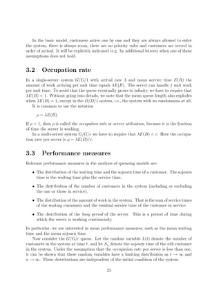 In the basic model, customers arrive one by one and they are always allowed to enter
the system, there is always room, there are no priority rules and customers are served in
order of arrival. It will be explicitly indicated (e.g. by additional letters) when one of these
assumptions does not hold.


3.2      Occupation rate
In a single-server system G/G/1 with arrival rate λ and mean service time E(B) the
amount of work arriving per unit time equals λE(B). The server can handle 1 unit work
per unit time. To avoid that the queue eventually grows to inﬁnity, we have to require that
λE(B) < 1. Without going into details, we note that the mean queue length also explodes
when λE(B) = 1, except in the D/D/1 system, i.e., the system with no randomness at all.
   It is common to use the notation

      ρ = λE(B).

If ρ < 1, then ρ is called the occupation rate or server utilization, because it is the fraction
of time the server is working.
    In a multi-server system G/G/c we have to require that λE(B) < c. Here the occupa-
tion rate per server is ρ = λE(B)/c.


3.3      Performance measures
Relevant performance measures in the analysis of queueing models are:

   • The distribution of the waiting time and the sojourn time of a customer. The sojourn
     time is the waiting time plus the service time.

   • The distribution of the number of customers in the system (including or excluding
     the one or those in service).

   • The distribution of the amount of work in the system. That is the sum of service times
     of the waiting customers and the residual service time of the customer in service.

   • The distribution of the busy period of the server. This is a period of time during
     which the server is working continuously.

In particular, we are interested in mean performance measures, such as the mean waiting
time and the mean sojourn time.
    Now consider the G/G/c queue. Let the random variable L(t) denote the number of
customers in the system at time t, and let Sn denote the sojourn time of the nth customer
in the system. Under the assumption that the occupation rate per server is less than one,
it can be shown that these random variables have a limiting distribution as t → ∞ and
n → ∞. These distributions are independent of the initial condition of the system.

                                              25
 