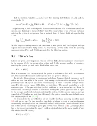 Let the random variables L and S have the limiting distributions of L(t) and Sn ,
respectively. So

      pk = P (L = k) = lim P (L(t) = k),      FS (x) = P (S ≤ x) = n→∞ P (Sn ≤ x).
                                                                    lim
                           t→∞

The probability pk can be interpreted as the fraction of time that k customers are in the
system, and FS (x) gives the probability that the sojourn time of an arbitrary customer
entering the system is not greater than x units of time. It further holds with probability
1 that
           1   t                           1 n
       lim           L(x)dx = E(L),    lim      Sk = E(S).
      t→∞ t    x=0                    n→∞ n
                                            k=1

So the long-run average number of customers in the system and the long-run average
sojourn time are equal to E(L) and E(S), respectively. A very useful result for queueing
systems relating E(L) and E(S) is presented in the following section.


3.4      Little’s law
Little’s law gives a very important relation between E(L), the mean number of customers
in the system, E(S), the mean sojourn time and λ, the average number of customers
entering the system per unit time. Little’s law states that

      E(L) = λE(S).                                                                   (3.1)

Here it is assumed that the capacity of the system is suﬃcient to deal with the customers
(i.e. the number of customers in the system does not grow to inﬁnity).
    Intuitively, this result can be understood as follows. Suppose that all customers pay 1
dollar per unit time while in the system. This money can be earned in two ways. The ﬁrst
possibility is to let pay all customers “continuously” in time. Then the average reward
earned by the system equals E(L) dollar per unit time. The second possibility is to let
customers pay 1 dollar per unit time for their residence in the system when they leave. In
equilibrium, the average number of customers leaving the system per unit time is equal
to the average number of customers entering the system. So the system earns an average
reward of λE(S) dollar per unit time. Obviously, the system earns the same in both cases.
For a rigorous proof, see [17, 25].
    To demonstrate the use of Little’s law we consider the basic queueing model in ﬁgure
3.1 with one server. For this model we can derive relations between several performance
measures by applying Little’s law to suitably deﬁned (sub)systems. Application of Little’s
law to the system consisting of queue plus server yields relation (3.1). Applying Little’s
law to the queue (excluding the server) yields a relation between the queue length Lq and
the waiting time W , namely

      E(Lq ) = λE(W ).

                                            26
 