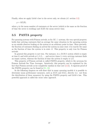 Finally, when we apply Little’s law to the server only, we obtain (cf. section 3.2)

      ρ = λE(B),

where ρ is the mean number of customers at the server (which is the same as the fraction
of time the server is working) and E(B) the mean service time.


3.5      PASTA property
For queueing systems with Poisson arrivals, so for M/·/· systems, the very special property
holds that arriving customers ﬁnd on average the same situation in the queueing system
as an outside observer looking at the system at an arbitrary point in time. More precisely,
the fraction of customers ﬁnding on arrival the system in some state A is exactly the same
as the fraction of time the system is in state A. This property is only true for Poisson
arrivals.
    In general this property is not true. For instance, in a D/D/1 system which is empty
at time 0, and with arrivals at 1, 3, 5, . . . and service times 1, every arriving customer ﬁnds
an empty system, whereas the fraction of time the system is empty is 1/2.
    This property of Poisson arrivals is called PASTA property, which is the acrynom for
Poisson Arrivals See Time Averages. Intuitively, this property can be explained by the
fact that Poisson arrivals occur completely random in time (see (2.2)). A rigorous proof of
the PASTA property can be found in [31, 32].
    In the following chapters we will show that in many queueing models it is possible to
determine mean performance measures, such as E(S) and E(L), directly (i.e. not from
the distribution of these measures) by using the PASTA property and Little’s law. This
powerful approach is called the mean value approach.




                                              27
 