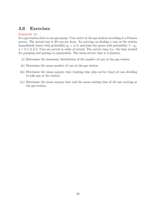 3.6      Exercises
Exercise 12.
In a gas station there is one gas pump. Cars arrive at the gas station according to a Poisson
proces. The arrival rate is 20 cars per hour. An arriving car ﬁnding n cars at the station
immediately leaves with probability qn = n/4, and joins the queue with probability 1 − qn ,
n = 0, 1, 2, 3, 4. Cars are served in order of arrival. The service time (i.e. the time needed
for pumping and paying) is exponential. The mean service time is 3 minutes.

  (i) Determine the stationary distribution of the number of cars at the gas station.

 (ii) Determine the mean number of cars at the gas station.

(iii) Determine the mean sojourn time (waiting time plus service time) of cars deciding
      to take gas at the station.

(iv) Determine the mean sojourn time and the mean waiting time of all cars arriving at
     the gas station.




                                             28
 
