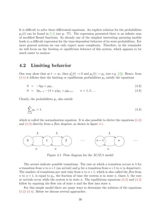 It is diﬃcult to solve these diﬀerential equations. An explicit solution for the probabilities
pn (t) can be found in [14] (see p. 77). The expression presented there is an inﬁnite sum
of modiﬁed Bessel functions. So already one of the simplest interesting queueing models
leads to a diﬃcult expression for the time-dependent behavior of its state probabilities. For
more general systems we can only expect more complexity. Therefore, in the remainder
we will focus on the limiting or equilibrium behavior of this system, which appears to be
much easier to analyse.



4.2           Limiting behavior
One may show that as t → ∞, then pn (t) → 0 and pn (t) → pn (see e.g. [8]). Hence, from
(4.1) it follows that the limiting or equilibrium probabilities pn satisfy the equations

      0 = −λp0 + µp1 ,                                                                   (4.2)
      0 = λpn−1 − (λ + µ)pn + µpn+1 ,              n = 1, 2, . . .                       (4.3)

Clearly, the probabilities pn also satisfy

          ∞
                pn = 1,                                                                  (4.4)
          n=0


which is called the normalization equation. It is also possible to derive the equations (4.2)
and (4.3) directly from a ﬂow diagram, as shown in ﬁgure 4.1.

                      ©               ©                                         ©

                          ¡               ¢         £ ¤£¤£            ¨§¥
                                                                     ¡ ¦            ¥    ¤¤£
                                                                                        £ £


                                                                          

                              Figure 4.1: Flow diagram for the M/M/1 model

    The arrows indicate possible transitions. The rate at which a transition occurs is λ for
a transition from n to n+1 (an arrival) and µ for a transition from n+1 to n (a departure).
The number of transitions per unit time from n to n + 1, which is also called the ﬂow from
n to n + 1, is equal to pn , the fraction of time the system is in state n, times λ, the rate
at arrivals occur while the system is in state n. The equilibrium equations (4.2) and (4.3)
follow by equating the ﬂow out of state n and the ﬂow into state n.
    For this simple model there are many ways to determine the solution of the equations
(4.2)–(4.4). Below we discuss several approaches.

                                                  30
 