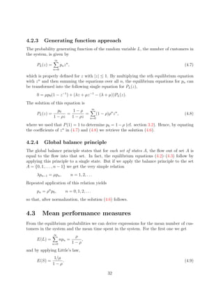 4.2.3      Generating function approach
The probability generating function of the random variable L, the number of customers in
the system, is given by
                  ∞
      PL (z) =         pn z n ,                                                       (4.7)
                 n=0

which is properly deﬁned for z with |z| ≤ 1. By multiplying the nth equilibrium equation
with z n and then summing the equations over all n, the equilibrium equations for pn can
be transformed into the following single equation for PL (z),
      0 = µp0 (1 − z −1 ) + (λz + µz −1 − (λ + µ))PL (z).
The solution of this equation is
                                   ∞
                    p0      1−ρ
      PL (z) =           =       =    (1 − ρ)ρn z n ,                                 (4.8)
                  1 − ρz   1 − ρz n=0
where we used that P (1) = 1 to determine p0 = 1 − ρ (cf. section 3.2). Hence, by equating
the coeﬃcients of z n in (4.7) and (4.8) we retrieve the solution (4.6).

4.2.4      Global balance principle
The global balance principle states that for each set of states A, the ﬂow out of set A is
equal to the ﬂow into that set. In fact, the equilibrium equations (4.2)–(4.3) follow by
applying this principle to a single state. But if we apply the balance principle to the set
A = {0, 1, . . . , n − 1} we get the very simple relation
      λpn−1 = µpn ,               n = 1, 2, . . .
Repeated application of this relation yields
      p n = ρn p 0 ,       n = 0, 1, 2, . . .
so that, after normalization, the solution (4.6) follows.


4.3      Mean performance measures
From the equilibrium probabilities we can derive expressions for the mean number of cus-
tomers in the system and the mean time spent in the system. For the ﬁrst one we get
                  ∞
                                   ρ
      E(L) =           npn =          ,
                 n=0              1−ρ
and by applying Little’s law,
                 1/µ
      E(S) =         .                                                                (4.9)
                 1−ρ

                                                    32
 