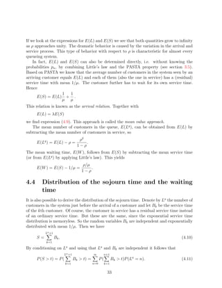 If we look at the expressions for E(L) and E(S) we see that both quantities grow to inﬁnity
as ρ approaches unity. The dramatic behavior is caused by the variation in the arrival and
service process. This type of behavior with respect to ρ is characteristic for almost every
queueing system.
    In fact, E(L) and E(S) can also be determined directly, i.e. without knowing the
probabilities pn , by combining Little’s law and the PASTA property (see section 3.5).
Based on PASTA we know that the average number of customers in the system seen by an
arriving customer equals E(L) and each of them (also the one in service) has a (residual)
service time with mean 1/µ. The customer further has to wait for its own service time.
Hence
                     1    1
       E(S) = E(L) + .
                     µ µ
This relation is known as the arrival relation. Together with
      E(L) = λE(S)
we ﬁnd expression (4.9). This approach is called the mean value approach.
   The mean number of customers in the queue, E(Lq ), can be obtained from E(L) by
subtracting the mean number of customers in service, so
                                     ρ2
      E(Lq ) = E(L) − ρ =               .
                                    1−ρ
The mean waiting time, E(W ), follows from E(S) by subtracting the mean service time
(or from E(Lq ) by applying Little’s law). This yields
                                      ρ/µ
      E(W ) = E(S) − 1/µ =                .
                                      1−ρ

4.4      Distribution of the sojourn time and the waiting
         time
It is also possible to derive the distribution of the sojourn time. Denote by La the number of
customers in the system just before the arrival of a customer and let Bk be the service time
of the kth customer. Of course, the customer in service has a residual service time instead
of an ordinary service time. But these are the same, since the exponential service time
distribution is memoryless. So the random variables Bk are independent and exponentially
distributed with mean 1/µ. Then we have
           La +1
      S=           Bk .                                                                (4.10)
           k=1

By conditioning on La and using that La and Bk are independent it follows that
                          La +1               ∞      n+1
      P (S  t) = P (             Bk  t) =         P(         Bk  t)P (La = n).      (4.11)
                          k=1                 n=0        k=1


                                                          33
 