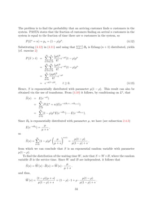 The problem is to ﬁnd the probability that an arriving customer ﬁnds n customers in the
system. PASTA states that the fraction of customers ﬁnding on arrival n customers in the
system is equal to the fraction of time there are n customers in the system, so
     P (La = n) = pn = (1 − ρ)ρn .                                                                   (4.12)
                                                             n+1
Substituting (4.12) in (4.11) and using that                 k=1   Bk is Erlang-(n + 1) distributed, yields
(cf. exercise 2)
                            ∞   n
                                   (µt)k −µt
     P (S  t) =                        e (1 − ρ)ρn
                           n=0 k=0  k!
                            ∞   ∞
                                   (µt)k −µt
                    =                   e (1 − ρ)ρn
                           k=0 n=k  k!
                            ∞
                               (µρt)k −µt
                    =                e
                           k=0   k!
                    = e−µ(1−ρ)t ,          t ≥ 0.                                                    (4.13)
Hence, S is exponentially distributed with parameter µ(1 − ρ). This result can also be
obtained via the use of transforms. From (4.10) it follows, by conditioning on La , that
     S(s) = E(e−sS )
                    ∞
            =             P (La = n)E(e−s(B1 +...+Bn+1 ) )
                    n=0
                     ∞
            =             (1 − ρ)ρn E(e−sB1 ) · · · E(e−sBn+1 ).
                    n=0

Since Bk is exponentially distributed with parameter µ, we have (see subsection 2.4.3)
                   µ
      E(e−sBk ) =       ,
                  µ+s
so
                ∞                           n+1
                                n    µ                  µ(1 − ρ)
     S(s) =         (1 − ρ)ρ                      =                ,
              n=0                   µ+s               µ(1 − ρ) + s
from which we can conclude that S is an exponential random variable with parameter
µ(1 − ρ).
   To ﬁnd the distribution of the waiting time W , note that S = W +B, where the random
variable B is the service time. Since W and B are independent, it follows that
                                      µ
      S(s) = W (s) · B(s) = W (s) ·       .
                                    µ+s
and thus,
                (1 − ρ)(µ + s)                       µ(1 − ρ)
     W (s) =                   = (1 − ρ) · 1 + ρ ·              .
                 µ(1 − ρ) + s                      µ(1 − ρ) + s

                                                        34
 