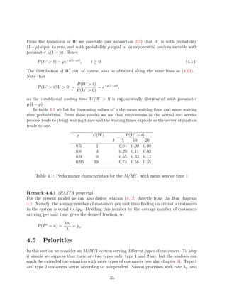 From the transform of W we conclude (see subsection 2.3) that W is with probability
(1 − ρ) equal to zero, and with probability ρ equal to an exponential random variable with
parameter µ(1 − ρ). Hence

      P (W  t) = ρe−µ(1−ρ)t ,     t ≥ 0.                                             (4.14)

The distribution of W can, of course, also be obtained along the same lines as (4.13).
Note that
                           P (W  t)
      P (W  t|W  0) =              = e−µ(1−ρ)t ,
                           P (W  0)
so the conditional waiting time W |W  0 is exponentially distributed with parameter
µ(1 − ρ).
   In table 4.1 we list for increasing values of ρ the mean waiting time and some waiting
time probabilities. From these results we see that randomness in the arrival and service
process leads to (long) waiting times and the waiting times explode as the server utilization
tends to one.

                            ρ      E(W )            P (W  t)
                                               t  5     10    20
                           0.5       1           0.04 0.00 0.00
                           0.8       4           0.29 0.11 0.02
                           0.9       9           0.55 0.33 0.12
                           0.95     19           0.74 0.58 0.35


    Table 4.1: Performance characteristics for the M/M/1 with mean service time 1


Remark 4.4.1 (PASTA property)
For the present model we can also derive relation (4.12) directly from the ﬂow diagram
4.1. Namely, the average number of customers per unit time ﬁnding on arrival n customers
in the system is equal to λpn . Dividing this number by the average number of customers
arriving per unit time gives the desired fraction, so
                     λpn
      P (La = n) =       = pn .
                      λ

4.5      Priorities
In this section we consider an M/M/1 system serving diﬀerent types of customers. To keep
it simple we suppose that there are two types only, type 1 and 2 say, but the analysis can
easily be extended the situation with more types of customers (see also chapter 9). Type 1
and type 2 customers arrive according to independent Poisson processes with rate λ1 , and

                                             35
 