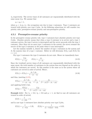λ2 respectively. The service times of all customers are exponentially distributed with the
same mean 1/µ. We assume that
     ρ1 + ρ2  1,
where ρi = λi /µ, i.e. the occupation rate due to type i customers. Type 1 customers are
treated with priority over type 2 jobs. In the following subsections we will consider two
priority rules, preemptive-resume priority and non-preemptive priority.

4.5.1    Preemptive-resume priority
In the preemptive resume priority rule, type 1 customers have absolute priority over type
2 jobs. Absolute priority means that when a type 2 customer is in service and a type 1
customer arrives, the type 2 service is interrupted and the server proceeds with the type 1
customer. Once there are no more type 1 customers in the system, the server resumes the
service of the type 2 customer at the point where it was interrupted.
    Let the random variable Li denote the number of type i customers in the system and
Si the sojourn time of a type i customer. Below we will determine E(Li ) and E(Si ) for
i = 1, 2.
    For type 1 customers the type 2 customers do not exist. Hence we immediately have
                 1/µ                      ρ1
     E(S1 ) =          ,     E(L1 ) =          .                                     (4.15)
                1 − ρ1                  1 − ρ1
Since the (residual) service times of all customers are exponentially distributed with the
same mean, the total number of customers in the system does not depend on the order in
which the customers are served. So this number is the same as in the system where all
customers are served in order of arrival. Hence,
                           ρ1 + ρ2
      E(L1 ) + E(L2 ) =              ,                                              (4.16)
                         1 − ρ1 − ρ2
and thus, inserting (4.15),
                  ρ1 + ρ2     ρ1              ρ2
     E(L2 ) =               −     =                         ,
               1 − ρ1 − ρ2 1 − ρ1   (1 − ρ1 )(1 − ρ1 − ρ2 )
and applying Little’s law,
                E(L2 )             1/µ
     E(S2 ) =          =                         .
                 λ2      (1 − ρ1 )(1 − ρ1 − ρ2 )
Example 4.5.1 For λ1 = 0.2, λ2 = 0.6 and µ = 1, we ﬁnd in case all customers are
treated in order of arrival,
                  1
      E(S) =            = 5,
               1 − 0.8
and in case type 1 customers have absolute priority over type 2 jobs,
                   1                                1
      E(S1 ) =          = 1.25,   E(S2 ) =                    = 6.25.
                1 − 0.2                    (1 − 0.2)(1 − 0.8)

                                                   36
 