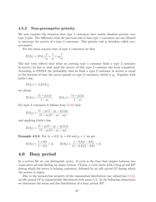 4.5.2     Non-preemptive priority
We now consider the situation that type 1 customers have nearly absolute priority over
type 2 jobs. The diﬀerence with the previous rule is that type 1 customers are not allowed
to interrupt the service of a type 2 customers. This priority rule is therefore called non-
preemptive.
    For the mean sojourn time of type 1 customers we ﬁnd
                        1  1    1
      E(S1 ) = E(L1 )     + + ρ2 .
                        µ µ     µ
The last term reﬂects that when an arriving type 1 customer ﬁnds a type 2 customer
in service, he has to wait until the service of this type 2 customer has been completed.
According to PASTA the probability that he ﬁnds a type 2 customer in service is equal
to the fraction of time the server spends on type 2 customers, which is ρ2 . Together with
Little’s law,
      E(L1 ) = λ1 E(S1 ),
we obtain
                 (1 + ρ2 )/µ                   (1 + ρ2 )ρ1
      E(S1 ) =               ,    E(L1 ) =                 .
                   1 − ρ1                        1 − ρ1
For type 2 customers it follows from (4.16) that
                 (1 − ρ1 (1 − ρ1 − ρ2 ))ρ2
      E(L2 ) =                             ,
                  (1 − ρ1 )(1 − ρ1 − ρ2 )
and applying Little’s law,
                 (1 − ρ1 (1 − ρ1 − ρ2 ))/µ
      E(S2 ) =                             .
                  (1 − ρ1 )(1 − ρ1 − ρ2 )

Example 4.5.2 For λ1 = 0.2, λ2 = 0.6 and µ = 1, we get
                 1 + 0.6                        1 − 0.2(1 − 0.8)
      E(S1 ) =           = 2,      E(S2 ) =                       = 6.
                 1 − 0.2                       (1 − 0.2)(1 − 0.8)

4.6      Busy period
In a servers life we can distinguish cycles. A cycle is the time that elapses between two
consecutive arrivals ﬁnding an empty system. Clearly, a cycle starts with a busy period BP
during which the server is helping customers, followed by an idle period IP during which
the system is empty.
    Due to the memoryless property of the exponential distribution (see subsection 2.4.3),
an idle period IP is exponentially distributed with mean 1/λ. In the following subsections
we determine the mean and the distribution of a busy period BP .

                                                  37
 