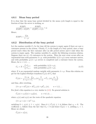 4.6.1     Mean busy period
It is clear that the mean busy period divided by the mean cycle length is equal to the
fraction of time the server is working, so
         E(BP )           E(BP )
                      =              = ρ.
      E(BP ) + E(IP )   E(BP ) + 1/λ
Hence,
                  1/µ
      E(BP ) =        .
                  1−ρ

4.6.2     Distribution of the busy period
Let the random variable Cn be the time till the system is empty again if there are now n
customers present in the system. Clearly, C1 is the length of a busy period, since a busy
period starts when the ﬁrst customer after an idle period arrives and it ends when the
system is empty again. The random variables Cn satisfy the following recursion relation.
Suppose there are n( 0) customers in the system. Then the next event occurs after an
exponential time with parameter λ + µ: with probability λ/(λ + µ) a new customer arrives,
and with probability µ/(λ + µ) service is completed and a customer leaves the system.
Hence, for n = 1, 2, . . .,
                     Cn+1       with probability λ/(λ + µ),
      Cn = X +                                                                     (4.17)
                     Cn−1       with probability µ/(λ + µ),
where X is an exponential random variable with parameter λ + µ. From this relation we
get for the Laplace-Stieltjes transform Cn (s) of Cn that
                  λ+µ            λ              µ
      Cn (s) =         Cn+1 (s)     + Cn−1 (s)     ,
                 λ+µ+s          λ+µ            λ+µ
and thus, after rewriting,
      (λ + µ + s)Cn (s) = λCn+1 (s) + µCn−1 (s),             n = 1, 2, . . .
For ﬁxed s this equation is a very similar to (4.3). Its general solution is
      Cn (s) = c1 xn (s) + c2 xn (s),
                   1           2        n = 0, 1, 2, . . .
where x1 (s) and x2 (s) are the roots of the quadratic equation
      (λ + µ + s)x = λx2 + µ,
satisfying 0  x1 (s) ≤ 1  x2 (s). Since 0 ≤ Cn (s) ≤ 1 it follows that c2 = 0. The
coeﬃcient c1 follows from the fact that C0 = 0 and hence C0 (s) = 1, yielding c1 = 1.
Hence we obtain
      Cn (s) = xn (s),
                1


                                                38
 