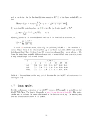 and in particular, for the Laplace-Stieltjes transform BP (s) of the busy period BP , we
ﬁnd
                                       1
      BP (s) = C1 (s) = x1 (s) =         λ+µ+s−         (λ + µ + s)2 − 4λµ .
                                      2λ
By inverting this transform (see e.g. [1]) we get for the density fBP (t) of BP ,
                 1
      fBP (t) = √ e−(λ+µ)t I1 (2t λµ),         t  0,
                t ρ

where I1 (·) denotes the modiﬁed Bessel function of the ﬁrst kind of order one, i.e.
                 ∞
                     (x/2)2k+1
      I1 (x) =                  .
                 k=0 k!(k + 1)!

    In table 4.2 we list for some values of ρ the probability P (BP  t) for a number of t
values. If you think of the situation that 1/µ is one hour, then 10% of the busy periods
lasts longer than 2 days (16 hours) and 5% percent even longer than 1 week, when ρ = 0.9.
Since the mean busy period is 10 hours in this case, it is not unlikely that in a month time
a busy period longer than a week occurs.

                        ρ                        P (BP  t)
                              t      1     2   4     8     16 40   80
                       0.8          0.50 0.34 0.22 0.13 0.07 0.02 0.01
                       0.9          0.51 0.36 0.25 0.16 0.10 0.05 0.03
                       0.95         0.52 0.37 0.26 0.18 0.12 0.07 0.04


Table 4.2: Probabilities for the busy period duration for the M/M/1 with mean service
time equal to 1



4.7      Java applet
For the performance evaluation of the M/M/1 queue a JAVA applet is avalaible on the
World Wide Web. The link to this applet is http://www.win.tue.nl/cow/Q2. The applet
can be used to evaluate the mean value as well as the distribution of, e.g., the waiting time
and the number of customers in the system.




                                               39
 
