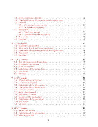 4.3 Mean performance measures . . . . . . . . . . .                           . . .       .   .   .   .   .   .   .   .   .   .   .   .   32
   4.4 Distribution of the sojourn time and the waiting                          time        .   .   .   .   .   .   .   .   .   .   .   .   33
   4.5 Priorities . . . . . . . . . . . . . . . . . . . . . .                    . . .       .   .   .   .   .   .   .   .   .   .   .   .   35
       4.5.1 Preemptive-resume priority . . . . . . .                            . . .       .   .   .   .   .   .   .   .   .   .   .   .   36
       4.5.2 Non-preemptive priority . . . . . . . . .                           . . .       .   .   .   .   .   .   .   .   .   .   .   .   37
   4.6 Busy period . . . . . . . . . . . . . . . . . . . .                       . . .       .   .   .   .   .   .   .   .   .   .   .   .   37
       4.6.1 Mean busy period . . . . . . . . . . . . .                          . . .       .   .   .   .   .   .   .   .   .   .   .   .   38
       4.6.2 Distribution of the busy period . . . . .                           . . .       .   .   .   .   .   .   .   .   .   .   .   .   38
   4.7 Java applet . . . . . . . . . . . . . . . . . . . .                       . . .       .   .   .   .   .   .   .   .   .   .   .   .   39
   4.8 Exercises . . . . . . . . . . . . . . . . . . . . . .                     . . .       .   .   .   .   .   .   .   .   .   .   .   .   40

5 M/M/c queue                                                                                                                                43
  5.1 Equilibrium probabilities . . . . . . . . . . . . .                        . . .       .   .   .   .   .   .   .   .   .   .   .   .   43
  5.2 Mean queue length and mean waiting time . . .                              . . .       .   .   .   .   .   .   .   .   .   .   .   .   44
  5.3 Distribution of the waiting time and the sojourn                           time        .   .   .   .   .   .   .   .   .   .   .   .   46
  5.4 Java applet . . . . . . . . . . . . . . . . . . . .                        . . .       .   .   .   .   .   .   .   .   .   .   .   .   46
  5.5 Exercises . . . . . . . . . . . . . . . . . . . . . .                      . . .       .   .   .   .   .   .   .   .   .   .   .   .   47

6 M/Er /1 queue                                                                                                                              49
  6.1 Two alternative state descriptions         .   .   .   .   .   .   .   .   .   .   .   .   .   .   .   .   .   .   .   .   .   .   .   49
  6.2 Equilibrium distribution . . . . .         .   .   .   .   .   .   .   .   .   .   .   .   .   .   .   .   .   .   .   .   .   .   .   49
  6.3 Mean waiting time . . . . . . . .          .   .   .   .   .   .   .   .   .   .   .   .   .   .   .   .   .   .   .   .   .   .   .   52
  6.4 Distribution of the waiting time .         .   .   .   .   .   .   .   .   .   .   .   .   .   .   .   .   .   .   .   .   .   .   .   53
  6.5 Java applet . . . . . . . . . . . .        .   .   .   .   .   .   .   .   .   .   .   .   .   .   .   .   .   .   .   .   .   .   .   54
  6.6 Exercises . . . . . . . . . . . . . .      .   .   .   .   .   .   .   .   .   .   .   .   .   .   .   .   .   .   .   .   .   .   .   55

7 M/G/1 queue                                                                                                                                59
  7.1 Which limiting distribution? . .       .   .   .   .   .   .   .   .   .   .   .   .   .   .   .   .   .   .   .   .   .   .   .   .   59
  7.2 Departure distribution . . . . .       .   .   .   .   .   .   .   .   .   .   .   .   .   .   .   .   .   .   .   .   .   .   .   .   60
  7.3 Distribution of the sojourn time       .   .   .   .   .   .   .   .   .   .   .   .   .   .   .   .   .   .   .   .   .   .   .   .   64
  7.4 Distribution of the waiting time       .   .   .   .   .   .   .   .   .   .   .   .   .   .   .   .   .   .   .   .   .   .   .   .   66
  7.5 Lindley’s equation . . . . . . . .     .   .   .   .   .   .   .   .   .   .   .   .   .   .   .   .   .   .   .   .   .   .   .   .   66
  7.6 Mean value approach . . . . . .        .   .   .   .   .   .   .   .   .   .   .   .   .   .   .   .   .   .   .   .   .   .   .   .   68
  7.7 Residual service time . . . . . .      .   .   .   .   .   .   .   .   .   .   .   .   .   .   .   .   .   .   .   .   .   .   .   .   68
  7.8 Variance of the waiting time . .       .   .   .   .   .   .   .   .   .   .   .   .   .   .   .   .   .   .   .   .   .   .   .   .   70
  7.9 Distribution of the busy period        .   .   .   .   .   .   .   .   .   .   .   .   .   .   .   .   .   .   .   .   .   .   .   .   71
  7.10 Java applet . . . . . . . . . . .     .   .   .   .   .   .   .   .   .   .   .   .   .   .   .   .   .   .   .   .   .   .   .   .   73
  7.11 Exercises . . . . . . . . . . . . .   .   .   .   .   .   .   .   .   .   .   .   .   .   .   .   .   .   .   .   .   .   .   .   .   74

8 G/M/1 queue                                                                                                                                79
  8.1 Arrival distribution . . . . . . . . . . . . . . . . . . . . . . . . . . . . . . .                                                     79
  8.2 Distribution of the sojourn time . . . . . . . . . . . . . . . . . . . . . . . .                                                       83
  8.3 Mean sojourn time . . . . . . . . . . . . . . . . . . . . . . . . . . . . . . .                                                        84

                                                 4
 