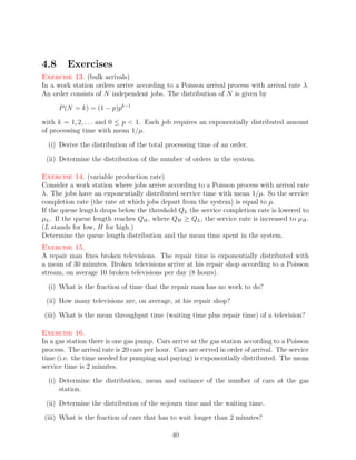 4.8      Exercises
Exercise 13. (bulk arrivals)
In a work station orders arrive according to a Poisson arrival process with arrival rate λ.
An order consists of N independent jobs. The distribution of N is given by

      P (N = k) = (1 − p)pk−1

with k = 1, 2, . . . and 0 ≤ p  1. Each job requires an exponentially distributed amount
of processing time with mean 1/µ.

  (i) Derive the distribution of the total processing time of an order.

 (ii) Determine the distribution of the number of orders in the system.

Exercise 14. (variable production rate)
Consider a work station where jobs arrive according to a Poisson process with arrival rate
λ. The jobs have an exponentially distributed service time with mean 1/µ. So the service
completion rate (the rate at which jobs depart from the system) is equal to µ.
If the queue length drops below the threshold QL the service completion rate is lowered to
µL . If the queue length reaches QH , where QH ≥ QL , the service rate is increased to µH .
(L stands for low, H for high.)
Determine the queue length distribution and the mean time spent in the system.
Exercise 15.
A repair man ﬁxes broken televisions. The repair time is exponentially distributed with
a mean of 30 minutes. Broken televisions arrive at his repair shop according to a Poisson
stream, on average 10 broken televisions per day (8 hours).

  (i) What is the fraction of time that the repair man has no work to do?

 (ii) How many televisions are, on average, at his repair shop?

(iii) What is the mean throughput time (waiting time plus repair time) of a television?

Exercise 16.
In a gas station there is one gas pump. Cars arrive at the gas station according to a Poisson
process. The arrival rate is 20 cars per hour. Cars are served in order of arrival. The service
time (i.e. the time needed for pumping and paying) is exponentially distributed. The mean
service time is 2 minutes.

  (i) Determine the distribution, mean and variance of the number of cars at the gas
      station.

 (ii) Determine the distribution of the sojourn time and the waiting time.

(iii) What is the fraction of cars that has to wait longer than 2 minutes?

                                              40
 