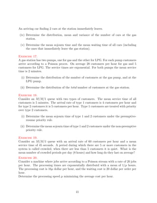 An arriving car ﬁnding 2 cars at the station immediately leaves.

(iv) Determine the distribution, mean and variance of the number of cars at the gas
     station.

 (v) Determine the mean sojourn time and the mean waiting time of all cars (including
     the ones that immediately leave the gas station).

Exercise 17.
A gas station has two pumps, one for gas and the other for LPG. For each pump customers
arrive according to a Poisson proces. On average 20 customers per hour for gas and 5
customers for LPG. The service times are exponential. For both pumps the mean service
time is 2 minutes.

  (i) Determine the distribution of the number of customers at the gas pump, and at the
      LPG pump.

 (ii) Determine the distribution of the total number of customers at the gas station.

Exercise 18.
Consider an M/M/1 queue with two types of customers. The mean service time of all
customers is 5 minutes. The arrival rate of type 1 customers is 4 customers per hour and
for type 2 customers it is 5 customers per hour. Type 1 customers are treated with priority
over type 2 customers.

  (i) Determine the mean sojourn time of type 1 and 2 customers under the preemptive-
      resume priority rule.

 (ii) Determine the mean sojourn time of type 1 and 2 customers under the non-preemptive
      priority rule.

Exercise 19.
Consider an M/M/1 queue with an arrival rate of 60 customers per hour and a mean
service time of 45 seconds. A period during which there are 5 or more customers in the
system is called crowded, when there are less than 5 customers it is quiet. What is the
mean number of crowded periods per day (8 hours) and how long do they last on average?
Exercise 20.
Consider a machine where jobs arrive according to a Poisson stream with a rate of 20 jobs
per hour. The processing times are exponentially distributd with a mean of 1/µ hours.
The processing cost is 16µ dollar per hour, and the waiting cost is 20 dollar per order per
hour.
Determine the processing speed µ minimizing the average cost per hour.




                                            41
 