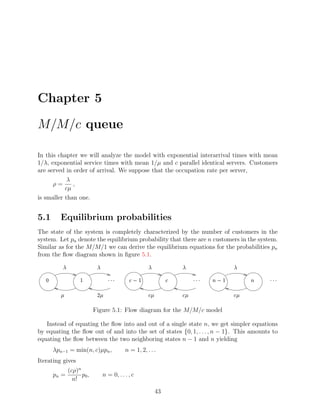Chapter 5

M/M/c queue

In this chapter we will analyze the model with exponential interarrival times with mean
1/λ, exponential service times with mean 1/µ and c parallel identical servers. Customers
are served in order of arrival. We suppose that the occupation rate per server,
            λ
      ρ=      ,
           cµ
is smaller than one.


5.1       Equilibrium probabilities
The state of the system is completely characterized by the number of customers in the
system. Let pn denote the equilibrium probability that there are n customers in the system.
Similar as for the M/M/1 we can derive the equilibrium equations for the probabilities pn
from the ﬂow diagram shown in ﬁgure 5.1.
              ¢           ¢                            ¢               ¢                       ¢

                  ¡                ¥¥¤
                                  ¤ ¤        ©§
                                             ¨     ¡               §          ¥¥¤
                                                                              ¤ ¤   ¨    ¡             ¥¥¤
                                                                                                          ¤ ¤

          £               £ ¦                          £ §            £ §                    £ §


                         Figure 5.1: Flow diagram for the M/M/c model

   Instead of equating the ﬂow into and out of a single state n, we get simpler equations
by equating the ﬂow out of and into the set of states {0, 1, . . . , n − 1}. This amounts to
equating the ﬂow between the two neighboring states n − 1 and n yielding
       λpn−1 = min(n, c)µpn ,              n = 1, 2, . . .
Iterating gives
            (cρ)n
       pn =       p0 ,          n = 0, . . . , c
              n!

                                                              43
 