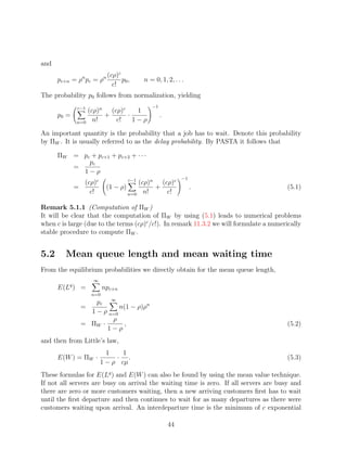 and
                               c
              n          n (cρ)
      pc+n = ρ pc = ρ              p0 ,     n = 0, 1, 2, . . .
                            c!
The probability p0 follows from normalization, yielding
             c−1                               −1
              (cρ)n (cρ)c    1
      p0 =         +      ·                         .
           n=0 n!     c!    1−ρ

An important quantity is the probability that a job has to wait. Denote this probability
by ΠW . It is usually referred to as the delay probability. By PASTA it follows that

      ΠW = pc + pc+1 + pc+2 + · · ·
             pc
         =
           1−ρ
                                      c−1                    −1
             (cρ)c                   (cρ)n (cρ)c
           =              (1 − ρ)         +                       .                      (5.1)
               c!                 n=0 n!     c!

Remark 5.1.1 (Computation of ΠW )
It will be clear that the computation of ΠW by using (5.1) leads to numerical problems
when c is large (due to the terms (cρ)c /c!). In remark 11.3.2 we will formulate a numerically
stable procedure to compute ΠW .


5.2      Mean queue length and mean waiting time
From the equilibrium probabilities we directly obtain for the mean queue length,
                   ∞
      E(Lq ) =           npc+n
                   n=0
                  pc ∞
              =           n(1 − ρ)ρn
                1 − ρ n=0
                       ρ
              = ΠW ·       ,                                                             (5.2)
                     1−ρ
and then from Little’s law,
                         1    1
      E(W ) = ΠW ·          · .                                                          (5.3)
                       1 − ρ cµ
These formulas for E(Lq ) and E(W ) can also be found by using the mean value technique.
If not all servers are busy on arrival the waiting time is zero. If all servers are busy and
there are zero or more customers waiting, then a new arriving customers ﬁrst has to wait
until the ﬁrst departure and then continues to wait for as many departures as there were
customers waiting upon arrival. An interdeparture time is the minimum of c exponential

                                                        44
 