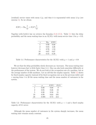 (residual) service times with mean 1/µ, and thus it is exponential with mean 1/cµ (see
exercise 1). So we obtain


                    1          1
     E(W ) = ΠW       + E(Lq ) .
                   cµ         cµ

Together with Little’s law we retrieve the formulas (5.2)–(5.3). Table 5.1 lists the delay
probability and the mean waiting time in an M/M/c with mean service time 1 for ρ = 0.9.


                                     c           ΠW E(W )
                                    1            0.90 9.00
                                    2            0.85 4.26
                                    5            0.76 1.53
                                   10            0.67 0.67
                                   20            0.55 0.28


     Table 5.1: Performance characteristics for the M/M/c with µ = 1 and ρ = 0.9


    We see that the delay probability slowly decreases as c increases. The mean waiting time
however decreases fast (a little faster than 1/c). One can also look somewhat diﬀerently at
the performance of the system. We do not look at the occupation rate of a machine, but at
the average number of idle machines. Let us call this the surplus capacity. Table 5.2 shows
for ﬁxed surplus capacity (instead of for ﬁxed occupation rate as in the previous table) and
c varying from 1 to 20 the mean waiting time and the mean number of customers in the
system.


                              c          ρ            E(W ) E(L)
                             1           0.90          9.00   9
                             2           0.95          9.26  19
                             5           0.98          9.50  51
                            10           0.99          9.64 105
                            20           0.995         9.74 214


Table 5.2: Performance characteristics for the M/M/c with µ = 1 and a ﬁxed surplus
capacity of 0.1 server


   Although the mean number of customers in the system sharply increases, the mean
waiting time remains nearly constant.

                                                 45
 