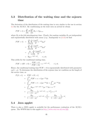 5.3      Distribution of the waiting time and the sojourn
         time
The derivation of the distribution of the waiting time is very similar to the one in section
4.4 for the M/M/1. By conditioning on the state seen on arrival we obtain
                      ∞         n+1
      P (W  t) =          P(         Dk  t)pc+n ,
                     n=0        k=1
where Dk is the kth interdeparture time. Clearly, the random variables Dk are independent
and exponentially distributed with mean 1/cµ. Analogously to (4.13) we ﬁnd
                           ∞    n
                                  (cµt)k −cµt n
      P (W  t) =                       e    pc ρ
                          n=0 k=0   k!
                           ∞    ∞
                                  (cµt)k −cµt n
                  =                     e    pc ρ
                          k=0 n=k   k!
                            pc ∞ (cµρt)k −cµt
                  =                     e
                          1 − ρ k=0 k!
                  = ΠW e−cµ(1−ρ)t ,              t ≥ 0.
This yields for the conditional waiting time,
                           P (W  t)
     P (W  t|W  0) =                = e−cµ(1−ρ)t ,             t ≥ 0.
                           P (W  0)
Hence, the conditional waiting time W |W  0 is exponentially distributed with parameter
cµ(1 − ρ). To determine the distribution of the sojourn time we condition on the length of
the service time, so
      P (S  t) = P (W + B  t)
                           ∞
                 =              P (W + x  t)µe−µx dx
                          x=0
                           t                                ∞
                 =              P (W  t − x)µe−µx dx +          µe−µx dx
                          x=0                              x=t
                           t
                 =              ΠW e−cµ(1−ρ)(t−x) µe−µx dx + e−µt
                          x=0
                       ΠW
                 =               e−cµ(1−ρ)t − e−µt + e−µt
                   1 − c(1 − ρ)
                       ΠW                             ΠW
                 =              e−cµ(1−ρ)t + 1 −               e−µt .
                   1 − c(1 − ρ)                   1 − c(1 − ρ)

5.4      Java applet
There is also a JAVA applet is avalaible for the performance evaluation of the M/M/c
queue. The WWW-link to this applet is http://www.win.tue.nl/cow/Q2.

                                                      46
 