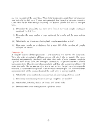 one cow can drink at the same time. When both troughs are occupied new arriving cows
wait patiently for their turn. It takes an exponential time to drink with mean 3 minutes.
Cows arrive at the water troughs according to a Poisson process with rate 20 cows per
hour.

  (i) Determine the probability that there are i cows at the water troughs (waiting or
      drinking), i = 0, 1, 2, . . .

 (ii) Determine the mean number of cows waiting at the troughs and the mean waiting
      time.

(iii) What is the fraction of cows ﬁnding both troughs occupied on arrival?

(iv) How many troughs are needed such that at most 10% of the cows ﬁnd all troughs
     occupied on arrival?

Exercise 25.
A computer consists of three processors. Their main task is to execute jobs from users.
These jobs arrive according to a Poisson process with rate 15 jobs per minute. The execu-
tion time is exponentially distributed with mean 10 seconds. When a processor completes
a job and there are no other jobs waiting to be executed, the processor starts to execute
maintenance jobs. These jobs are always available and they take an exponential time with
mean 5 seconds. But as soon as a job from a user arrives, the processor interrupts the
execution of the maintenance job and starts to execute the new job. The execution of the
maintenance job will be resumed later (at the point where it was interrupted).

  (i) What is the mean number of processors busy with executing jobs from users?

 (ii) How many maintenance jobs are on average completed per minute?

(iii) What is the probability that a job from a user has to wait?

(iv) Determine the mean waiting time of a job from a user.




                                           48
 