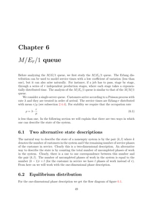 Chapter 6

M/Er /1 queue

Before analyzing the M/G/1 queue, we ﬁrst study the M/Er /1 queue. The Erlang dis-
tribution can be used to model service times with a low coeﬃcient of variation (less than
one), but it can also arise naturally. For instance, if a job has to pass, stage by stage,
through a series of r independent production stages, where each stage takes a exponen-
tially distributed time. The analysis of the M/Er /1 queue is similar to that of the M/M/1
queue.
    We consider a single-server queue. Customers arrive according to a Poisson process with
rate λ and they are treated in order of arrival. The service times are Erlang-r distributed
with mean r/µ (see subsection 2.4.4). For stability we require that the occupation rate
             r
      ρ=λ·                                                                            (6.1)
             µ
is less than one. In the following section we will explain that there are two ways in which
one can describe the state of the system.


6.1     Two alternative state descriptions
The natural way to describe the state of a nonempty system is by the pair (k, l) where k
denotes the number of customers in the system and l the remaining number of service phases
of the customer in service. Clearly this is a two-dimensional description. An alternative
way to describe the state is by counting the total number of uncompleted phases of work
in the system. Clearly, there is a one to one correspondence between this number and
the pair (k, l). The number of uncompleted phases of work in the system is equal to the
number (k − 1)r + l (for the customer in service we have l phases of work instead of r).
From here on we will work with the one-dimensional phase description.


6.2     Equilibrium distribution
For the one-dimensional phase description we get the ﬂow diagram of ﬁgure 6.1.

                                            49
 