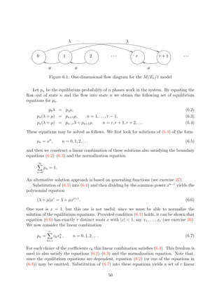 ¦                                ¦


                                  ¡                   ¢          ¤¤£
                                                                £ £        §       ¨ ©§   ¡    ¤¤£
                                                                                              £ £


                ¥                          ¥                                   ¥

                    Figure 6.1: One-dimensional ﬂow diagram for the M/Er /1 model

   Let pn be the equilibrium probability of n phases work in the system. By equating the
ﬂow out of state n and the ﬂow into state n we obtain the following set of equilibrium
equations for pn .

             p0 λ = p1 µ,                                                                      (6.2)
      pn (λ + µ) = pn+1 µ,     n = 1, . . . , r − 1,                                           (6.3)
      pn (λ + µ) = pn−r λ + pn+1 µ,       n = r, r + 1, r + 2, . . .                           (6.4)

These equations may be solved as follows. We ﬁrst look for solutions of (6.4) of the form

      pn = xn ,              n = 0, 1, 2, . . .                                                (6.5)

and then we construct a linear combination of these solutions also satisfying the boundary
equations (6.2)–(6.3) and the normalization equation
          ∞
              pn = 1.
      n=0

An alternative solution approach is based on generating functions (see exercise 27).
   Substitution of (6.5) into (6.4) and then dividing by the common power xn−r yields the
polynomial equation

      (λ + µ)xr = λ + µxr+1 .                                                                  (6.6)

One root is x = 1, but this one is not useful, since we must be able to normalize the
solution of the equilibrium equations. Provided condition (6.1) holds, it can be shown that
equation (6.6) has exactly r distinct roots x with |x|  1, say x1 , . . . , xr (see exercise 26).
We now consider the linear combination
                    r
      pn =              ck xn ,
                            k             n = 0, 1, 2, . . .                                   (6.7)
               k=1

For each choice of the coeﬃcients ck this linear combination satisﬁes (6.4). This freedom is
used to also satisfy the equations (6.2)–(6.3) and the normalization equation. Note that,
since the equilibrium equations are dependent, equation (6.2) (or one of the equations in
(6.3)) may be omitted. Substitution of (6.7) into these equations yields a set of r linear

                                                               50
 