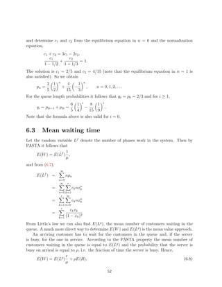 and determine c1 and c2 from the equilibrium equation in n = 0 and the normalization
equation,
          c1 + c2 = 3c1 − 2c2 ,
             c1         c2
                   +           = 1.
          1 − 1/2 1 + 1/3
The solution is c1 = 2/5 and c2 = 4/15 (note that the equilibrium equation in n = 1 is
also satisﬁed). So we obtain
                   n                  n
             2 1           4    1
      pn =             +      −           ,   n = 0, 1, 2, . . .
             5 2           15   3
For the queue length probabilities it follows that q0 = p0 = 2/3 and for i ≥ 1,
                       6 1 i      8 1 i
      qi = p2i−1 + p2i =       −           .
                       5 4        15 9
Note that the formula above is also valid for i = 0.


6.3     Mean waiting time
Let the random variable Lf denote the number of phases work in the system. Then by
PASTA it follows that
                    1
     E(W ) = E(Lf ) ,
                    µ
and from (6.7),
                   ∞
      E(Lf ) =             npn
                   n=0
                    ∞ r
              =              ck nxn
                                  k
                   n=0 k=1
                    r ∞
              =              ck nxn
                                  k
                   k=1 n=0
                    r
                          ck xk
              =                 2
                   k=1 (1 − xk )

From Little’s law we can also ﬁnd E(Lq ), the mean number of customers waiting in the
queue. A much more direct way to determine E(W ) and E(Lq ) is the mean value approach.
    An arriving customer has to wait for the customers in the queue and, if the server
is busy, for the one in service. According to the PASTA property the mean number of
customers waiting in the queue is equal to E(Lq ) and the probability that the server is
busy on arrival is equal to ρ, i.e. the fraction of time the server is busy. Hence,
                      r
      E(W ) = E(Lq ) + ρE(R),                                                       (6.8)
                      µ

                                                     52
 