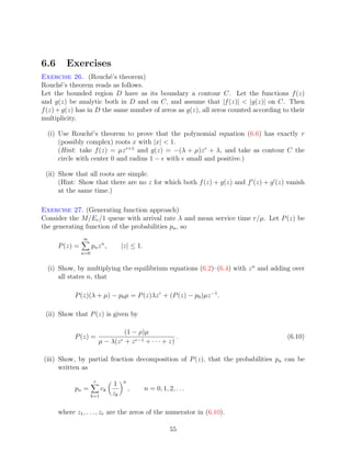 6.6      Exercises
Exercise 26. (Rouch´’s theorem)
                        e
Rouch´’s theorem reads as follows.
       e
Let the bounded region D have as its boundary a contour C. Let the functions f (z)
and g(z) be analytic both in D and on C, and assume that |f (z)|  |g(z)| on C. Then
f (z) + g(z) has in D the same number of zeros as g(z), all zeros counted according to their
multiplicity.

  (i) Use Rouch´’s theorem to prove that the polynomial equation (6.6) has exactly r
                  e
      (possibly complex) roots x with |x|  1.
      (Hint: take f (z) = µz r+1 and g(z) = −(λ + µ)z r + λ, and take as contour C the
      circle with center 0 and radius 1 − with small and positive.)

 (ii) Show that all roots are simple.
      (Hint: Show that there are no z for which both f (z) + g(z) and f (z) + g (z) vanish
      at the same time.)

Exercise 27. (Generating function approach)
Consider the M/Er /1 queue with arrival rate λ and mean service time r/µ. Let P (z) be
the generating function of the probabilities pn , so
                ∞
      P (z) =         pn z n ,        |z| ≤ 1.
                n=0


  (i) Show, by multiplying the equilibrium equations (6.2)–(6.4) with z n and adding over
      all states n, that

            P (z)(λ + µ) − p0 µ = P (z)λz r + (P (z) − p0 )µz −1 .

 (ii) Show that P (z) is given by

                                         (1 − ρ)µ
            P (z) =                                           .                       (6.10)
                           µ−    λ(z r   + z r−1 + · · · + z)

(iii) Show, by partial fraction decomposition of P (z), that the probabilities pn can be
      written as
                       r                 n
                                 1
            pn =            ck               ,   n = 0, 1, 2, . . .
                      k=1        zk

      where z1 , . . . , zr are the zeros of the numerator in (6.10).

                                                            55
 