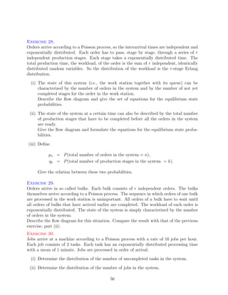 Exercise 28.
Orders arrive according to a Poisson process, so the interarrival times are independent and
exponentially distributed. Each order has to pass, stage by stage, through a series of r
independent production stages. Each stage takes a exponentially distributed time. The
total production time, the workload, of the order is the sum of r independent, identically
distributed random variables. So the distribution of the workload is the r-stage Erlang
distribution.
  (i) The state of this system (i.e., the work station together with its queue) can be
      characterized by the number of orders in the system and by the number of not yet
      completed stages for the order in the work station.
      Describe the ﬂow diagram and give the set of equations for the equilibrium state
      probabilities.

 (ii) The state of the system at a certain time can also be described by the total number
      of production stages that have to be completed before all the orders in the system
      are ready.
      Give the ﬂow diagram and formulate the equations for the equilibrium state proba-
      bilities.

(iii) Deﬁne

           pn = P (total number of orders in the system = n),
           qk = P (total number of production stages in the system = k).

     Give the relation between these two probabilities.

Exercise 29.
Orders arrive in so called bulks. Each bulk consists of r independent orders. The bulks
themselves arrive according to a Poisson process. The sequence in which orders of one bulk
are processed in the work station is unimportant. All orders of a bulk have to wait until
all orders of bulks that have arrived earlier are completed. The workload of each order is
exponentially distributed. The state of the system is simply characterized by the number
of orders in the system.
Describe the ﬂow diagram for this situation. Compare the result with that of the previous
exercise, part (ii).
Exercise 30.
Jobs arrive at a machine according to a Poisson process with a rate of 16 jobs per hour.
Each job consists of 2 tasks. Each task has an exponentially distributed processing time
with a mean of 1 minute. Jobs are processed in order of arrival.

  (i) Determine the distribution of the number of uncompleted tasks in the system.

 (ii) Determine the distribution of the number of jobs in the system.

                                            56
 
