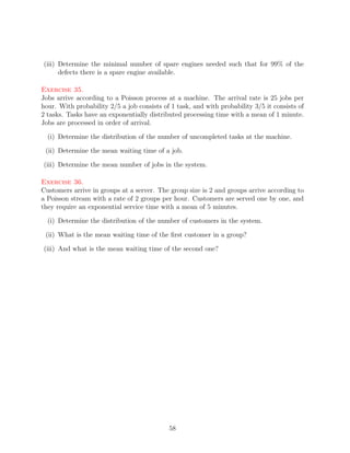 (iii) Determine the minimal number of spare engines needed such that for 99% of the
      defects there is a spare engine available.

Exercise 35.
Jobs arrive according to a Poisson process at a machine. The arrival rate is 25 jobs per
hour. With probability 2/5 a job consists of 1 task, and with probability 3/5 it consists of
2 tasks. Tasks have an exponentially distributed processing time with a mean of 1 minute.
Jobs are processed in order of arrival.

  (i) Determine the distribution of the number of uncompleted tasks at the machine.

 (ii) Determine the mean waiting time of a job.

(iii) Determine the mean number of jobs in the system.

Exercise 36.
Customers arrive in groups at a server. The group size is 2 and groups arrive according to
a Poisson stream with a rate of 2 groups per hour. Customers are served one by one, and
they require an exponential service time with a mean of 5 minutes.

  (i) Determine the distribution of the number of customers in the system.

 (ii) What is the mean waiting time of the ﬁrst customer in a group?

(iii) And what is the mean waiting time of the second one?




                                            58
 
