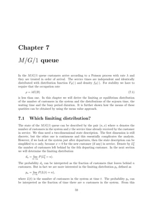 Chapter 7

M/G/1 queue

In the M/G/1 queue customers arrive according to a Poisson process with rate λ and
they are treated in order of arrival. The service times are independent and identically
distributed with distribution function FB (·) and density fB (·). For stability we have to
require that the occupation rate
      ρ = λE(B)                                                                      (7.1)
is less than one. In this chapter we will derive the limiting or equilibrium distribution
of the number of customers in the system and the distributions of the sojourn time, the
waiting time and the busy period duration. It is further shown how the means of these
quatities can be obtained by using the mean value approach.


7.1     Which limiting distribution?
The state of the M/G/1 queue can be described by the pair (n, x) where n denotes the
number of customers in the system and x the service time already received by the customer
in service. We thus need a two-dimensional state description. The ﬁrst dimension is still
discrete, but the other one is continuous and this essentially complicates the analysis.
However, if we look at the system just after departures, then the state description can be
simpliﬁed to n only, because x = 0 for the new customer (if any) in service. Denote by Ldk
the number of customers left behind by the kth departing customer. In the next section
we will determine the limiting distribution
      dn = lim P (Ld = n).
                   k
           k→∞

The probability dn can be interpreted as the fraction of customers that leaves behind n
customers. But in fact we are more interested in the limiting distribution pn deﬁned as
      pn = lim P (L(t) = n),
           t→∞

where L(t) is the number of customers in the system at time t. The probability pn can
be interpreted as the fraction of time there are n customers in the system. From this

                                           59
 