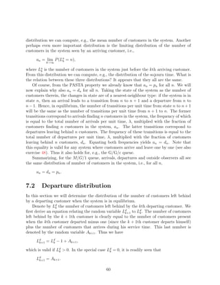 distribution we can compute, e.g., the mean number of customers in the system. Another
perhaps even more important distribution is the limiting distribution of the number of
customers in the system seen by an arriving customer, i.e.,

      an = lim P (La = n),
                   k
           k→∞

where La is the number of customers in the system just before the kth arriving customer.
         k
From this distribution we can compute, e.g., the distribution of the sojourn time. What is
the relation between these three distributions? It appears that they all are the same.
    Of course, from the PASTA property we already know that an = pn for all n. We will
now explain why also an = dn for all n. Taking the state of the system as the number of
customers therein, the changes in state are of a nearest-neighbour type: if the system is in
state n, then an arrival leads to a transition from n to n + 1 and a departure from n to
n − 1. Hence, in equilibrium, the number of transitions per unit time from state n to n + 1
will be the same as the number of transitions per unit time from n + 1 to n. The former
transitions correspond to arrivals ﬁnding n customers in the system, the frequency of which
is equal to the total number of arrivals per unit time, λ, multiplied with the fraction of
customers ﬁnding n customers in the system, an . The latter transitions correspond to
departures leaving behind n customers. The frequency of these transitions is equal to the
total number of departures per unit time, λ, multiplied with the fraction of customers
leaving behind n customers, dn . Equating both frequencies yields an = dn . Note that
this equality is valid for any system where customers arrive and leave one by one (see also
exercise 48). Thus it also holds for, e.g., the G/G/c queue.
    Summarizing, for the M/G/1 queue, arrivals, departures and outside observers all see
the same distribution of number of customers in the system, i.e., for all n,

      an = dn = pn .


7.2      Departure distribution
In this section we will determine the distribution of the number of customers left behind
by a departing customer when the system is in equilibrium.
    Denote by Ld the number of customers left behind by the kth departing customer. We
                 k
ﬁrst derive an equation relating the random variable Ld to Ld . The number of customers
                                                       k+1   k
left behind by the k + 1th customer is clearly equal to the number of customers present
when the kth customer departed minus one (since the k + 1th customer departs himself)
plus the number of customers that arrives during his service time. This last number is
denoted by the random variable Ak+1 . Thus we have

      Ld = Ld − 1 + Ak+1 ,
       k+1  k

which is valid if Ld  0. In the special case Ld = 0, it is readily seen that
                   k                           k

      Ld = Ak+1 .
       k+1


                                             60
 