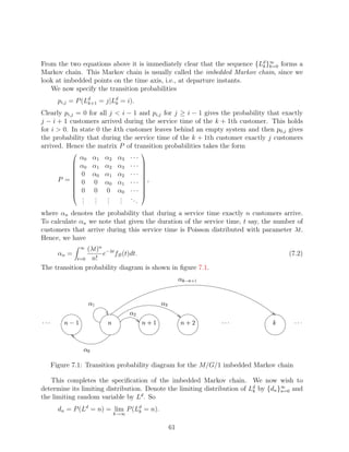 From the two equations above it is immediately clear that the sequence {Ld }∞ forms a
                                                                         k k=0
Markov chain. This Markov chain is usually called the imbedded Markov chain, since we
look at imbedded points on the time axis, i.e., at departure instants.
   We now specify the transition probabilities
        pi,j = P (Ld = j|Ld = i).
                   k+1    k

Clearly pi,j = 0 for all j  i − 1 and pi,j for j ≥ i − 1 gives the probability that exactly
j − i + 1 customers arrived during the service time of the k + 1th customer. This holds
for i  0. In state 0 the kth customer leaves behind an empty system and then p0,j gives
the probability that during the service time of the k + 1th customer exactly j customers
arrived. Hence the matrix P of transition probabilities takes the form
                                                 
                 α0 α1          α2    α3   ···
           
                α0 α1          α2    α3   ···    
                                                  
                                           ···
                                                 
                0 α0           α1    α2          
        P =
                0 0            α0    α1   ···    ,
                                                  
                                                 
                 0 0            0     α0   ···
                                                 
                                                 
                  .  .           .     .   ..
                                                 
                  .
                  .  .
                     .           .
                                 .     .
                                       .      .
where αn denotes the probability that during a service time exactly n customers arrive.
To calculate αn we note that given the duration of the service time, t say, the number of
customers that arrive during this service time is Poisson distributed with parameter λt.
Hence, we have
                (λt)n −λt
                 ∞
        αn =         e fB (t)dt.                                                           (7.2)
            t=0 n!

The transition probability diagram is shown in ﬁgure 7.1.
                                                                       ¨¦£¤ 
                                                                       ©§ ¥


                                                        ¡ ¢ 
                                            ¤ 
'
''         #
           !                                                      %
                                                                       $        '
                                                                                 ''         '
                                                                                             ''


                   ¢ 

      Figure 7.1: Transition probability diagram for the M/G/1 imbedded Markov chain

   This completes the speciﬁcation of the imbedded Markov chain. We now wish to
determine its limiting distribution. Denote the limiting distribution of Ld by {dn }∞ and
                                                                          k         n=0
the limiting random variable by Ld . So
        dn = P (Ld = n) = lim P (Ld = n).
                                  k
                                     k→∞


                                                                 61
 