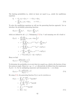 The limiting probabilities dn , which we know are equal to pn , satisfy the equilibrium
equations
     dn = dn+1 α0 + dn α1 + · · · + d1 αn + d0 αn
                 n
          =          dn+1−k αk + d0 αn ,                  n = 0, 1, . . .                  (7.3)
              k=0

To solve the equilibrium equations we will use the generating function approach. Let us
introduce the probability generating functions
                     ∞                                   ∞
     PLd (z) =           dn z n ,         PA (z) =            αn z n ,
                  n=0                                   n=0

which are deﬁned for all z ≤ 1. Multiplying (7.3) by z n and summing over all n leads to
                         ∞       n
     PLd (z) =                        dn+1−k αk + d0 αn z n
                         n=0    k=0
                                ∞ n                                      ∞
                          −1                          n+1−k        k
               = z                       dn+1−k z             αk z +           d0 αn z n
                               n=0 k=0                                   n=0
                                ∞ ∞
               = z −1                    dn+1−k z n+1−k αk z k + d0 PA (z)
                               k=0 n=k
                                ∞             ∞
               = z −1                αk z k         dn+1−k z n+1−k + d0 PA (z)
                               k=0            n=k
                          −1
               = z PA (z)(PLd (z) − d0 ) + d0 PA (z).
Hence we ﬁnd
                  d0 PA (z)(1 − z −1 )
     PLd (z) =                         .
                    1 − z −1 PA (z)
To determine the probability d0 we note that d0 is equal to p0 , which is the fraction of time
the system is empty. Hence d0 = p0 = 1 − ρ ( alternatively, d0 follows from the requirement
PLd (1) = 1). So, by multiplying numerator and denominator by −z we obtain
                  (1 − ρ)PA (z)(1 − z)
     PLd (z) =                         .                                                   (7.4)
                       PA (z) − z
By using (7.2), the generating function PA (z) can be rewritten as
                         ∞
                         (λt)n −λt
                                ∞
     PA (z) =                 e fB (t)dtz n
                n=0  t=0 n!
                  ∞ ∞ (λtz)n
              =                e−λt fB (t)dt
                 t=0 n=0   n!
                          ∞
              =                e−(λ−λz)t fB (t)dt
                         t=0
              = B(λ − λz)                                                                  (7.5)

                                                                 62
 