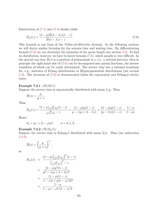 Substitution of (7.5) into (7.4) ﬁnally yields
                   (1 − ρ)B(λ − λz)(1 − z)
       PLd (z) =                           .                                                      (7.6)
                        B(λ − λz) − z
This formula is one form of the Pollaczek-Khinchin formula. In the following sections
we will derive similar formulas for the sojourn time and waiting time. By diﬀerentiating
formula (7.6) we can determine the moments of the queue length (see section 2.2). To ﬁnd
its distribution, however, we have to invert formula (7.6), which usually is very diﬃcult. In
the special case that B(s) is a quotient of polynomials in s, i.e., a rational function, then in
principle the right-hand side of (7.6) can be decomposed into partial fractions, the inverse
transform of which can be easily determined. The service time has a rational transform
for, e.g., mixtures of Erlang distributions or Hyperexponential distributions (see section
2.4). The inversion of (7.6) is demonstrated below for exponential and Erlang-2 service
times.

Example 7.2.1 (M/M/1)
Suppose the service time is exponentially distributed with mean 1/µ. Then
               µ
    B(s) =         .
             µ+s
Thus
                             µ
                   (1 − ρ) µ+λ−λz (1 − z)               (1 − ρ)µ(1 − z)    (1 − ρ)µ(1 − z)    1−ρ
       PLd (z) =            µ                      =                     =                 =        .
                          µ+λ−λz
                                     −z                µ − z(µ + λ − λz)   (µ − λz)(1 − z)   1 − ρz
Hence
       dn = pn = (1 − ρ)ρn ,                n = 0, 1, 2, . . .
Example 7.2.2 (M/E2 /1)
Suppose the service time is Erlang-2 distributed with mean 2/µ. Then (see subsection
2.4.4)
                           2
                    µ
       B(s) =                  ,
                   µ+s
so
                                       µ   2
                     (1 − ρ)        µ+λ−λz
                                                  (1 − z)
       PLd (z) =                         2
                                     µ
                                   µ+λ−λz
                                               −z
                                      2
                    (1 − ρ)µ (1 − z)
                =
                     µ2
                     − z(µ + λ − λz)2
                       (1 − ρ)(1 − z)
                =
                  1 − z(1 + ρ(1 − z)/2)2
                           1−ρ
                =                        .
                  1 − ρz − ρ2 z(1 − z)/4

                                                            63
 