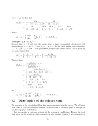 For ρ = 1/3 we then ﬁnd
                          2/3                    24
      PLd (z) =                         =
                 1 − z/3 − z(1 − z)/36     36 − 13z + z 2
                       24           24/5    24/5        6/5    8/15
               =                =        −        =         −        .
                 (4 − z)(9 − z)    4−z 9−z           1 − z/4 1 − z/9
Hence,
                          n                  n
                   6 1            8 1
      dn = pn =               −                  ,       n = 0, 1, 2, . . .
                   5 4            15 9
Example 7.2.3 (M/H2 /1)
Suppose that λ = 1 and that the service time is hyperexponentially distributed with
parameters p1 = 1 − p2 = 1/4 and µ1 = 1, µ2 = 2. So the mean service time is equal to
1/4 · 1 + 3/4 · 1/2 = 5/8. The Laplace-Stieltjes transform of the service time is given by
(see subsection 2.4.5)
               1   1  3  2  1     8 + 7s
      B(s) =     ·   + ·   = ·               .
               4 1+s 4 2+s  4 (1 + s)(2 + s)
Thus we have
                    31     15−7z
                    8 4 (2−z)(3−z)
                                   (1 − z)
      PLd (z) =        1    15−7z
                       4 (2−z)(3−z)
                                    −z
                 3         (15 − 7z)(1 − z)
               =      ·
                 8   (15 − 7z) − 4z(2 − z)(3 − z)
                 3        15 − 7z
               =   ·
                 8   (3 − 2z)(5 − 2z)
                 3     9/4     3     5/4
               =   ·         + ·
                 8   3 − 2z 8 5 − 2z/5
                   9/32         3/32
               =           +           .
                 1 − 2z/3 1 − 2z/5
So
                              n                  n
                   9 2                3 2
      dn = pn =                   +                  ,    n = 0, 1, 2, . . .
                   32 3               32 5

7.3      Distribution of the sojourn time
We now turn to the calculation of how long a customer spends in the system. We will show
that there is a nice relationship between the transforms of the time spent in the system
and the departure distribution.
   Let us consider a customer arriving at the system in equilibrium. Denote the total
time spent in the system for this customer by the random variable S with distribution

                                                           64
 