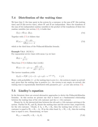 7.4     Distribution of the waiting time
We have that S, the time spent in the system by a customer, is the sum of W (his waiting
time) and B (his service time), where W and B are independent. Since the transform of
the sum of two independent random variables is the product of the transforms of these two
random variables (see section 2.3), it holds that
      S(s) = W (s) · B(s).                                                              (7.8)
Together with (7.7) it follows that
                  (1 − ρ)s
      W (s) =                 ,                                                         (7.9)
                λB(s) + s − λ
which is the third form of the Pollaczek-Khinchin formula.

Example 7.4.1 (M/M/1)
For exponential service times with mean 1/µ we have
                 µ
      B(s) =        .
                µ+s
Then from (7.9) it follows that (verify)
                                µ(1 − ρ)
      W (s) = (1 − ρ) + ρ ·                .
                              µ(1 − ρ) + s
The inverse transform yields
      FW (t) = P (W ≤ t) = (1 − ρ) + ρ(1 − e−µ(1−ρ)t ),     t ≥ 0.
Hence, with probability (1−ρ) the waiting time is zero (i.e., the system is empty on arrival)
and, given that the waiting time is positive (i.e., the system is not empty on arrival), the
waiting time is exponentially distributed with parameter µ(1 − ρ) (see also section 4.4).


7.5     Lindley’s equation
In the literature there are several alternative approaches to derive the Pollaczek-Khinchin
formulas. In this section we present one that is based on a fundamental relationship
between the waiting time of the nth customer and the n + 1th customer.
    Denote by An the interarrival time between the nth and n+1th customer arriving at the
system. Further let Wn and Bn denote the waiting time and the service time, respectively,
for the nth customer. Clearly, if An ≤ Wn + Bn , then the waiting time of the n + 1th
customer is equal to Wn + Bn − An . If on the other hand An  Wn + Bn , then his waiting
time is equal to zero. Summarizing, we have
      Wn+1 = max(Wn + Bn − An , 0).                                                   (7.10)

                                               66
 