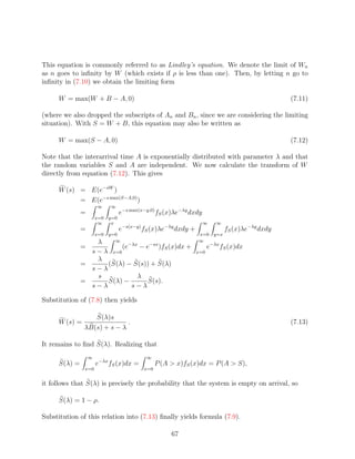 This equation is commonly referred to as Lindley’s equation. We denote the limit of Wn
as n goes to inﬁnity by W (which exists if ρ is less than one). Then, by letting n go to
inﬁnity in (7.10) we obtain the limiting form

     W = max(W + B − A, 0)                                                                       (7.11)

(where we also dropped the subscripts of An and Bn , since we are considering the limiting
situation). With S = W + B, this equation may also be written as

     W = max(S − A, 0)                                                                           (7.12)

Note that the interarrival time A is exponentially distributed with parameter λ and that
the random variables S and A are independent. We now calculate the transform of W
directly from equation (7.12). This gives

     W (s) = E(e−sW )
           = E(e−s max(S−A,0) )
                      ∞     ∞
              =                   e−s max(x−y,0) fS (x)λe−λy dxdy
                      x=0   y=0
                       ∞     x                                      ∞    ∞
              =                   e−s(x−y) fS (x)λe−λy dxdy +                 fS (x)λe−λy dxdy
                      x=0   y=0                                 x=0     y=x
                  λ           ∞                                 ∞
              =           (e−λx − e−sx )fS (x)dx +                    e−λx fS (x)dx
                s − λ x=0                                       x=0
                  λ
              =      (S(λ) − S(s)) + S(λ)
                s−λ
                  s            λ
              =      S(λ) −        S(s).
                s−λ          s−λ

Substitution of (7.8) then yields

                  S(λ)s
     W (s) =                 .                                                                   (7.13)
               λB(s) + s − λ

It remains to ﬁnd S(λ). Realizing that
                  ∞                         ∞
     S(λ) =           e−λx fS (x)dx =            P (A  x)fS (x)dx = P (A  S),
               x=0                         x=0


it follows that S(λ) is precisely the probability that the system is empty on arrival, so

     S(λ) = 1 − ρ.

Substitution of this relation into (7.13) ﬁnally yields formula (7.9).

                                                      67
 