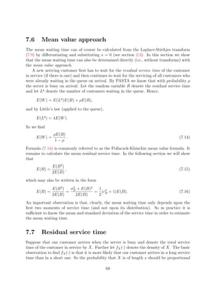 7.6      Mean value approach
The mean waiting time can of course be calculated from the Laplace-Stieltjes transform
(7.9) by diﬀerentiating and substituting s = 0 (see section 2.3). In this section we show
that the mean waiting time can also be determined directly (i.e., without transforms) with
the mean value approach.
    A new arriving customer ﬁrst has to wait for the residual service time of the customer
in service (if there is one) and then continues to wait for the servicing of all customers who
were already waiting in the queue on arrival. By PASTA we know that with probability ρ
the server is busy on arrival. Let the random variable R denote the residual service time
and let Lq denote the number of customers waiting in the queue. Hence,

      E(W ) = E(Lq )E(B) + ρE(R),

and by Little’s law (applied to the queue),

      E(Lq ) = λE(W ).

So we ﬁnd
                ρE(R)
      E(W ) =         .                                                                 (7.14)
                 1−ρ
Formula (7.14) is commonly referred to as the Pollaczek-Khinchin mean value formula. It
remains to calculate the mean residual service time. In the following section we will show
that
                E(B 2 )
      E(R) =            ,                                                               (7.15)
                2E(B)
which may also be written in the form
                E(B 2 )  σ 2 + E(B)2  1
      E(R) =            = B          = (c2 + 1)E(B).                                    (7.16)
                2E(B)       2E(B)     2 B
An important observation is that, clearly, the mean waiting time only depends upon the
ﬁrst two moments of service time (and not upon its distribution). So in practice it is
suﬃcient to know the mean and standard deviation of the service time in order to estimate
the mean waiting time.


7.7      Residual service time
Suppose that our customer arrives when the server is busy and denote the total service
time of the customer in service by X. Further let fX (·) denote the density of X. The basic
observation to ﬁnd fX (·) is that it is more likely that our customer arrives in a long service
time than in a short one. So the probability that X is of length x should be proportional

                                              68
 