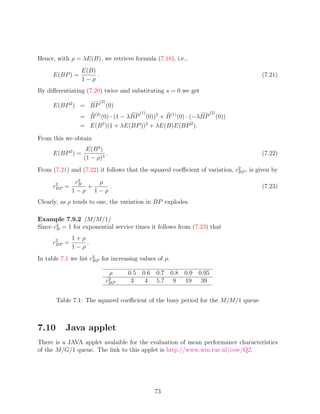 Hence, with ρ = λE(B), we retrieve formula (7.18), i.e.,
                E(B)
     E(BP ) =        .                                                               (7.21)
                1−ρ
By diﬀerentiating (7.20) twice and substituting s = 0 we get
                         (2)
     E(BP 2 ) = BP             (0)
                                        (1)                        (2)
                = B (2) (0) · (1 − λBP (0))2 + B (1) (0) · (−λBP         (0))
                = E(B 2 )(1 + λE(BP ))2 + λE(B)E(BP 2 ).

From this we obtain
                   E(B 2 )
     E(BP 2 ) =            .                                                         (7.22)
                  (1 − ρ)3
From (7.21) and (7.22) it follows that the squared coeﬃcient of variation, c2 , is given by
                                                                            BP

              c2
               B   ρ
     c2 =
      BP         +   .                                                               (7.23)
             1−ρ 1−ρ
Clearly, as ρ tends to one, the variation in BP explodes.

Example 7.9.2 (M/M/1)
Since c2 = 1 for exponential service times it follows from (7.23) that
       B

             1+ρ
     c2 =
      BP         .
             1−ρ
In table 7.1 we list c2 for increasing values of ρ.
                      BP


                                ρ    0.5 0.6 0.7 0.8   0.9 0.95
                               c2
                                BP    3   4 5.7 9      19   39


       Table 7.1: The squared coeﬃcient of the busy period for the M/M/1 queue



7.10      Java applet
There is a JAVA applet avalaible for the evaluation of mean performance characteristics
of the M/G/1 queue. The link to this applet is http://www.win.tue.nl/cow/Q2.




                                              73
 