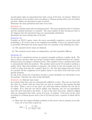second) phase takes an exponential time with a mean of 10 (resp. 2) minutes. Orders for
the production of one product arrive according to a Poisson stream with a rate of 3 orders
per hour. Orders are processed in order of arrival.
Determine the mean production lead time of an order.
Exercise 41.
Consider a machine where jobs are being processed. The mean production time is 4 minutes
and the standard deviation is 3 minutes. The mean number of jobs arriving per hour is
10. Suppose that the interarrival times are exponentially distributed.
Determine the mean waiting time of the jobs.
Exercise 42.
Consider an M/G/1 queue, where the server successfully completes a service time with
probability p. If a service time is not completed successfully, it has to be repeated until it
is successful. Determine the mean sojourn time of a customer in the following two cases:
  (i) The repeated service times are identical.
 (ii) The repeated service times are independent, and thus (possibly) diﬀerent.

Exercise 43.
At the end of a production process an operator manually performs a quality check. The
time to check a product takes on average 2 minutes with a standard deviation of 1 minute.
Products arrive according to a Poisson stream. One considers to buy a machine that is able
to automatically check the products. The machine needs exactly 84 seconds to perform a
quality check. Since this machine is expensive, one decides to buy the machine only if it
is able to reduce lead time for a quality check (i.e. the time that elapses from the arrival
of a product till the completion of its quality check) to one third of the lead time in the
present situation.
So only if the arrival rate of products exceeds a certain threshold, one will decide to buy
the machine. Calculate the value of this threshold.
Exercise 44. (Robotic dairy barn)
In a robotic dairy barn cows are automatically milked by a robot. The cows are lured into
the robot by a feeder with nice food that can only be reached by ﬁrst passing through
the robot. When a cow is in the robot, the robot ﬁrst detects whether the cow has to
be milked. If so, then the cow will be milked, and otherwise, the cow can immediately
leave the robot and walk to the feeder. A visit to the robot with (resp. without) milking
takes an exponential time with a mean of 6 (resp. 3) minutes. Cows arrive at the robot
according to a Poisson process with a rate of 10 cows per hour, a quarter of which will be
milked.
  (i) Show that the Laplace-Stieltjes transform of the service time in minutes of an arbi-
      trary cow at the robot is given by
                    1     4 + 21s
           B(s) =     ·                .
                    4 (1 + 6s)(1 + 3s)

                                             75
 