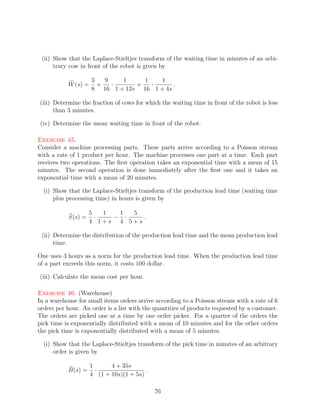 (ii) Show that the Laplace-Stieltjes transform of the waiting time in minutes of an arbi-
      trary cow in front of the robot is given by

                     3   9   1     1   1
           W (s) =     +   ·     +   ·      .
                     8 16 1 + 12s 16 1 + 4s

(iii) Determine the fraction of cows for which the waiting time in front of the robot is less
      than 3 minutes.

(iv) Determine the mean waiting time in front of the robot.

Exercise 45.
Consider a machine processing parts. These parts arrive according to a Poisson stream
with a rate of 1 product per hour. The machine processes one part at a time. Each part
receives two operations. The ﬁrst operation takes an exponential time with a mean of 15
minutes. The second operation is done immediately after the ﬁrst one and it takes an
exponential time with a mean of 20 minutes.

  (i) Show that the Laplace-Stieltjes transform of the production lead time (waiting time
      plus processing time) in hours is given by

                    5   1  1  5
           S(s) =     ·   − ·   .
                    4 1+s 4 5+s

 (ii) Determine the distribution of the production lead time and the mean production lead
      time.

One uses 3 hours as a norm for the production lead time. When the production lead time
of a part exceeds this norm, it costs 100 dollar.

(iii) Calculate the mean cost per hour.

Exercise 46. (Warehouse)
In a warehouse for small items orders arrive according to a Poisson stream with a rate of 6
orders per hour. An order is a list with the quantities of products requested by a customer.
The orders are picked one at a time by one order picker. For a quarter of the orders the
pick time is exponentially distributed with a mean of 10 minutes and for the other orders
the pick time is exponentially distributed with a mean of 5 minutes.

  (i) Show that the Laplace-Stieltjes transform of the pick time in minutes of an arbitrary
      order is given by

                     1      4 + 35s
           B(s) =      ·                 .
                     4 (1 + 10s)(1 + 5s)

                                             76
 