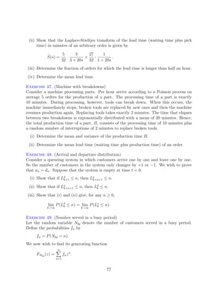 (ii) Show that the Laplace-Stieltjes transform of the lead time (waiting time plus pick
      time) in minutes of an arbitrary order is given by

                      5     3     27   1
           S(s) =       ·       +    ·      .
                      32 3 + 20s 32 1 + 20s
(iii) Determine the fraction of orders for which the lead time is longer than half an hour.
(iv) Determine the mean lead time.

Exercise 47. (Machine with breakdowns)
Consider a machine processing parts. Per hour arrive according to a Poisson process on
average 5 orders for the production of a part. The processing time of a part is exactly
10 minutes. During processing, however, tools can break down. When this occurs, the
machine immediately stops, broken tools are replaced by new ones and then the machine
resumes production again. Replacing tools takes exactly 2 minutes. The time that elapses
between two breakdowns is exponentially distributed with a mean of 20 minutes. Hence,
the total production time of a part, B, consists of the processing time of 10 minutes plus
a random number of interruptions of 2 minutes to replace broken tools.
  (i) Determine the mean and variance of the production time B.
 (ii) Determine the mean lead time (waiting time plus production time) of an order.

Exercise 48. (Arrival and departure distribution)
Consider a queueing system in which customers arrive one by one and leave one by one.
So the number of customers in the system only changes by +1 or −1. We wish to prove
that an = dn . Suppose that the system is empty at time t = 0.
  (i) Show that if Ld ≤ n, then La
                    k+1          k+n+1 ≤ n.

 (ii) Show that if La                d
                    k+n+1 ≤ n, then Lk ≤ n.

(iii) Show that (i) and (ii) give, for any n ≥ 0,

           lim P (Ld ≤ n) = lim P (La ≤ n).
                   k                k
           k→∞                     k→∞


Exercise 49. (Number served in a busy period)
Let the random variable Nbp denote the number of customers served in a busy period.
Deﬁne the probabilities fn by
     fn = P (Nbp = n).
We now wish to ﬁnd its generating function
                  ∞
     FNbp (z) =         fn z n .
                  n=1


                                            77
 