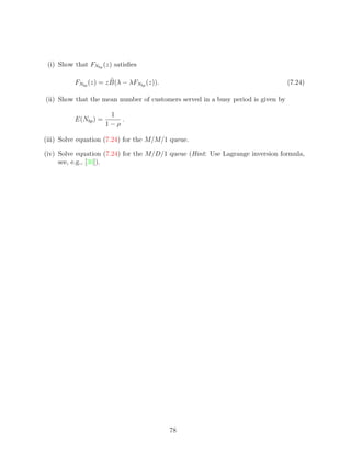 (i) Show that FNbp (z) satisﬁes

          FNbp (z) = z B(λ − λFNbp (z)).                                          (7.24)

(ii) Show that the mean number of customers served in a busy period is given by

                       1
          E(Nbp ) =       .
                      1−ρ

(iii) Solve equation (7.24) for the M/M/1 queue.

(iv) Solve equation (7.24) for the M/D/1 queue (Hint: Use Lagrange inversion formula,
     see, e.g., [30]).




                                           78
 