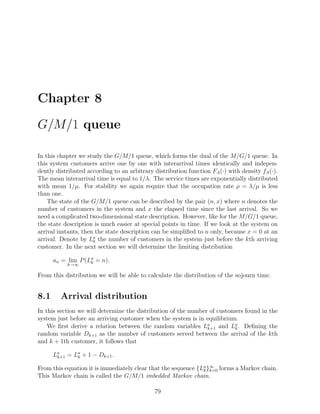 Chapter 8

G/M/1 queue

In this chapter we study the G/M/1 queue, which forms the dual of the M/G/1 queue. In
this system customers arrive one by one with interarrival times identically and indepen-
dently distributed according to an arbitrary distribution function FA (·) with density fA (·).
The mean interarrival time is equal to 1/λ. The service times are exponentially distributed
with mean 1/µ. For stability we again require that the occupation rate ρ = λ/µ is less
than one.
    The state of the G/M/1 queue can be described by the pair (n, x) where n denotes the
number of customers in the system and x the elapsed time since the last arrival. So we
need a complicated two-dimensional state description. However, like for the M/G/1 queue,
the state description is much easier at special points in time. If we look at the system on
arrival instants, then the state description can be simpliﬁed to n only, because x = 0 at an
arrival. Denote by La the number of customers in the system just before the kth arriving
                      k
customer. In the next section we will determine the limiting distribution

      an = lim P (La = n).
                   k
           k→∞

From this distribution we will be able to calculate the distribution of the sojourn time.


8.1      Arrival distribution
In this section we will determine the distribution of the number of customers found in the
system just before an arriving customer when the system is in equilibrium.
    We ﬁrst derive a relation between the random variables La and La . Deﬁning the
                                                                k+1       k
random variable Dk+1 as the number of customers served between the arrival of the kth
and k + 1th customer, it follows that

      La = La + 1 − Dk+1 .
       k+1  k

From this equation it is immediately clear that the sequence {La }∞ forms a Markov chain.
                                                               k k=0
This Markov chain is called the G/M/1 imbedded Markov chain.

                                             79
 