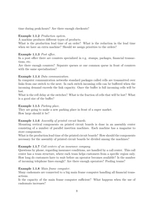 time during peak-hours? Are there enough checkouts?

Example 1.1.2 Production system.
A machine produces diﬀerent types of products.
What is the production lead time of an order? What is the reduction in the lead time
when we have an extra machine? Should we assign priorities to the orders?

Example 1.1.3 Post oﬃce.
In a post oﬃce there are counters specialized in e.g. stamps, packages, ﬁnancial transac-
tions, etc.
Are there enough counters? Separate queues or one common queue in front of counters
with the same specialization?

Example 1.1.4 Data communication.
In computer communication networks standard packages called cells are transmitted over
links from one switch to the next. In each switch incoming cells can be buﬀered when the
incoming demand exceeds the link capacity. Once the buﬀer is full incoming cells will be
lost.
What is the cell delay at the switches? What is the fraction of cells that will be lost? What
is a good size of the buﬀer?

Example 1.1.5 Parking place.
They are going to make a new parking place in front of a super market.
How large should it be?

Example 1.1.6 Assembly of printed circuit boards.
Mounting vertical components on printed circuit boards is done in an assembly center
consisting of a number of parallel insertion machines. Each machine has a magazine to
store components.
What is the production lead time of the printed circuit boards? How should the components
necessary for the assembly of printed circuit boards be divided among the machines?

Example 1.1.7 Call centers of an insurance company.
Questions by phone, regarding insurance conditions, are handled by a call center. This call
center has a team structure, where each team helps customers from a speciﬁc region only.
How long do customers have to wait before an operator becomes available? Is the number
of incoming telephone lines enough? Are there enough operators? Pooling teams?

Example 1.1.8 Main frame computer.
Many cashomats are connected to a big main frame computer handling all ﬁnancial trans-
actions.
Is the capacity of the main frame computer suﬃcient? What happens when the use of
cashomats increases?

                                             8
 
