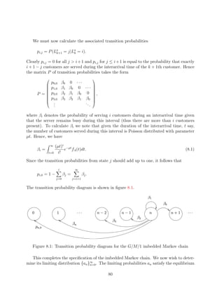 We must now calculate the associated transition probabilities

          pi,j = P (La = j|La = i).
                     k+1    k


Clearly pi,j = 0 for all j  i + 1 and pi,j for j ≤ i + 1 is equal to the probability that exactly
i + 1 − j customers are served during the interarrival time of the k + 1th customer. Hence
the matrix P of transition probabilities takes the form
                                                            
                     p0,0         β0 0 · · ·
                     p1,0         β1 β0 0 · · · 
                                                 
             
                                                 
          P =
                    p2,0         β2 β1 β0 0  ,  
             
                    p3,0         β3 β2 β1 β0    
             
                      .
                      .                      ..
                                                  
                      .                         .

where βi denotes the probability of serving i customers during an interarrival time given
that the server remains busy during this interval (thus there are more than i customers
present). To calculate βi we note that given the duration of the interarrival time, t say,
the number of customers served during this interval is Poisson distributed with parameter
µt. Hence, we have

                     ∞   (µt)i −µt
          βi =                e fA (t)dt.                                                                            (8.1)
                 t=0       i!
Since the transition probabilities from state j should add up to one, it follows that
                              i                 ∞
          pi,0 = 1 −              βj =                βj .
                         j=0             j=i+1


The transition probability diagram is shown in ﬁgure 8.1.
                                                                                               ¥
                                                                                                     ¦ §¥
                         £                     ©©¨
                                                ¨¨                ¢ 
                                                                  ¡               ¤¢ 
                                                                                  £ ¡                       £      ©©¨
                                                                                                                      ¨¨
                                                                             §¥
                                                                             !           §¥
        ¦ $ 
          #                               ¥


       Figure 8.1: Transition probability diagram for the G/M/1 imbedded Markov chain

   This completes the speciﬁcation of the imbedded Markov chain. We now wish to deter-
mine its limiting distribution {an }∞ . The limiting probabilities an satisfy the equilibrium
                                    n=0


                                                                        80
 