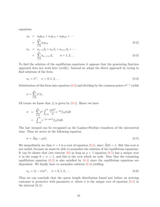 equations

     a0 = a0 p0,0 + a1 p1,0 + a2 p2,0 + · · ·
                   ∞
            =           ai pi,0                                                       (8.2)
                  i=0
     an = an−1 β0 + an β1 + an+1 β2 + · · ·
                   ∞
            =           an−1+i βi ,          n = 1, 2, . . .                          (8.3)
                  i=0

To ﬁnd the solution of the equilibrium equations it appears that the generating function
approach does not work here (verify). Instead we adopt the direct approach by trying to
ﬁnd solutions of the form

     an = σ n ,         n = 0, 1, 2, . . .                                            (8.4)

Substitution of this form into equation (8.3) and dividing by the common power σ n−1 yields
            ∞
     σ=           σ i βi .
            i=0

Of course we know that βi is given by (8.1). Hence we have
                  ∞          ∞     (µt)i −µt
     σ =               σi               e fA (t)dt
                i=0          t=0     i!
                  ∞
         =              e−(µ−µσ)t fA (t)dt.
                  t=0

The last integral can be recognised as the Laplace-Stieltjes transform of the interarrival
time. Thus we arrive at the following equation

     σ = A(µ − µσ).                                                                   (8.5)

We immediately see that σ = 1 is a root of equation (8.5), since A(0) = 1. But this root is
not useful, because we must be able to normalize the solution of the equilibrium equations.
It can be shown that (see exercise 50) as long as ρ  1 equation (8.5) has a unique root
σ in the range 0  σ  1, and this is the root which we seek. Note that the remaining
equilibrium equation (8.2) is also satisﬁed by (8.4) since the equilibrium equations are
dependent. We ﬁnally have to normalize solution (8.4) yielding

     an = (1 − σ)σ n ,              n = 0, 1, 2, . . .                                (8.6)

Thus we can conclude that the queue length distribution found just before an arriving
customer is geometric with parameter σ, where σ is the unique root of equation (8.5) in
the interval (0, 1).


                                                               81
 