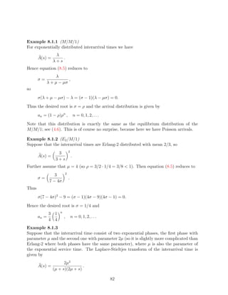 Example 8.1.1 (M/M/1)
For exponentially distributed interarrival times we have
                 λ
       A(s) =       .
                λ+s
Hence equation (8.5) reduces to
                 λ
       σ=              ,
            λ + µ − µσ
so
       σ(λ + µ − µσ) − λ = (σ − 1)(λ − µσ) = 0.
Thus the desired root is σ = ρ and the arrival distribution is given by
       an = (1 − ρ)ρn ,             n = 0, 1, 2, . . .
Note that this distribution is exactly the same as the equilibrium distribution of the
M/M/1; see (4.6). This is of course no surprise, because here we have Poisson arrivals.

Example 8.1.2 (E2 /M/1)
Suppose that the interarrival times are Erlang-2 distributed with mean 2/3, so
                            2
                  3
       A(s) =                   .
                 3+s
Further assume that µ = 4 (so ρ = 3/2 · 1/4 = 3/8  1). Then equation (8.5) reduces to
                        2
                 3
       σ=                   .
              7 − 4σ
Thus
       σ(7 − 4σ)2 − 9 = (σ − 1)(4σ − 9)(4σ − 1) = 0.
Hence the desired root is σ = 1/4 and
                    n
              3 1
       an =             ,       n = 0, 1, 2, . . .
              4 4
Example 8.1.3
Suppose that the interarrival time consist of two exponential phases, the ﬁrst phase with
parameter µ and the second one with parameter 2µ (so it is slightly more complicated than
Erlang-2 where both phases have the same parameter), where µ is also the parameter of
the exponential service time. The Laplace-Stieltjes transform of the interarrival time is
given by
                      2µ2
       A(s) =                   .
                (µ + s)(2µ + s)

                                                         82
 